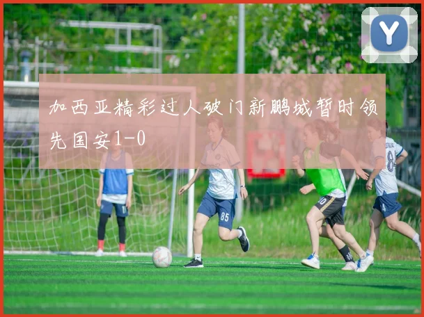 加西亚精彩过人破门新鹏城暂时领先国安1-0