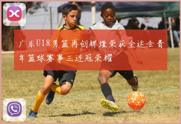 广东U18男篮再创辉煌荣获全运会青年篮球赛事三连冠荣耀