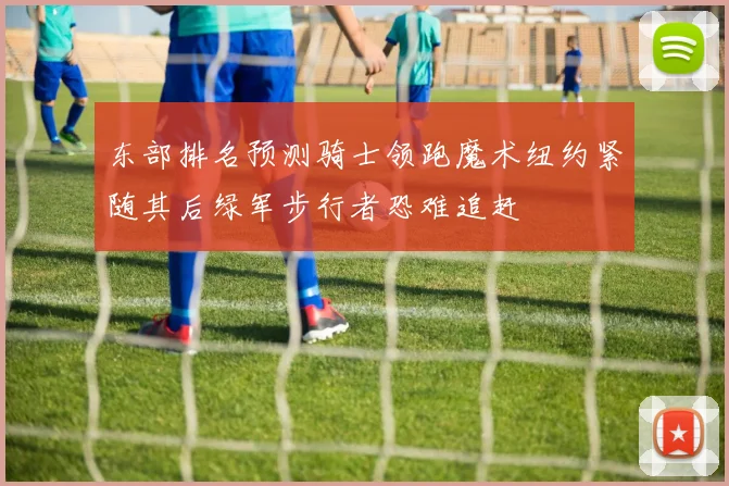 东部排名预测骑士领跑魔术纽约紧随其后绿军步行者恐难追赶