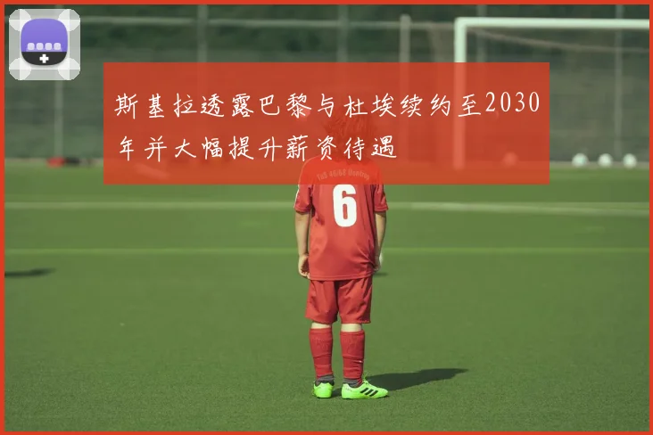 斯基拉透露巴黎与杜埃续约至2030年并大幅提升薪资待遇