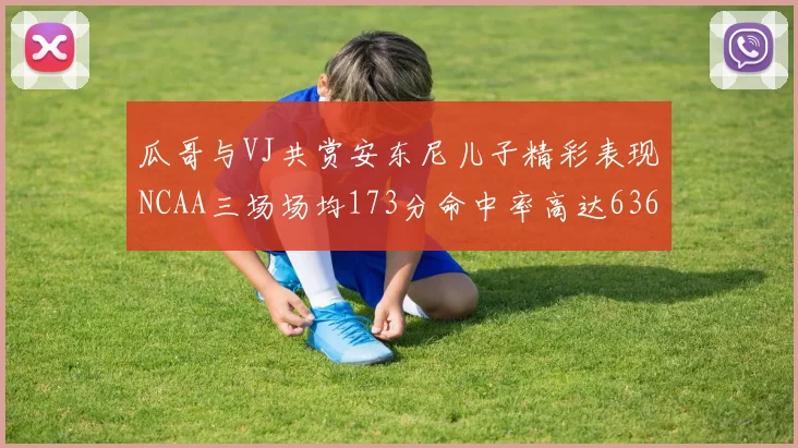 瓜哥与VJ共赏安东尼儿子精彩表现NCAA三场场均173分命中率高达636