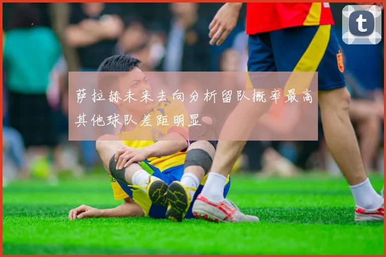 萨拉赫未来去向分析留队概率最高其他球队差距明显