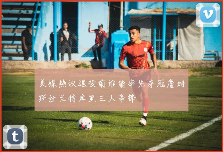 美媒热议退役前谁能率先夺冠詹姆斯杜兰特库里三人争锋