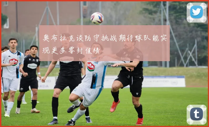 奥布拉克谈防守挑战期待球队能实现更多零封佳绩