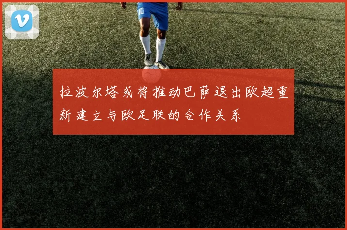 拉波尔塔或将推动巴萨退出欧超重新建立与欧足联的合作关系