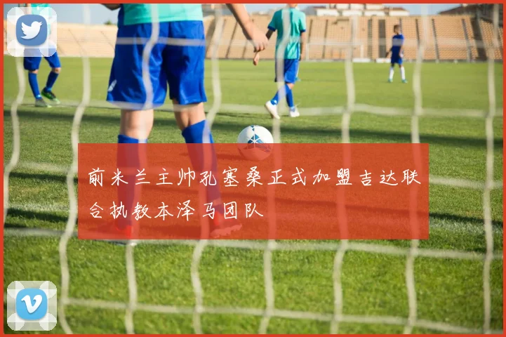 前米兰主帅孔塞桑正式加盟吉达联合执教本泽马团队