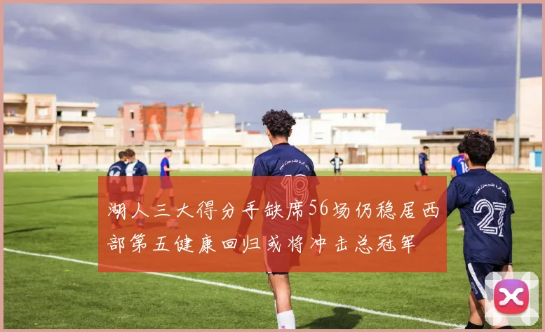 湖人三大得分手缺席56场仍稳居西部第五健康回归或将冲击总冠军