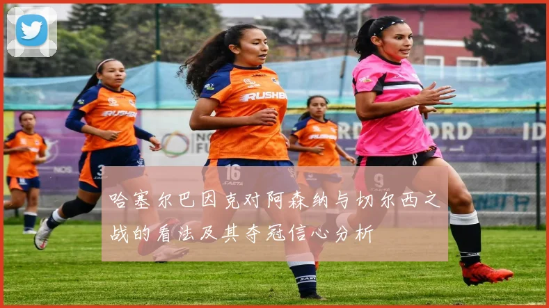 哈塞尔巴因克对阿森纳与切尔西之战的看法及其夺冠信心分析