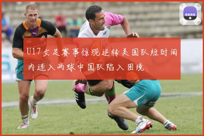 U17女足赛事惊现逆转美国队短时间内连入两球中国队陷入困境