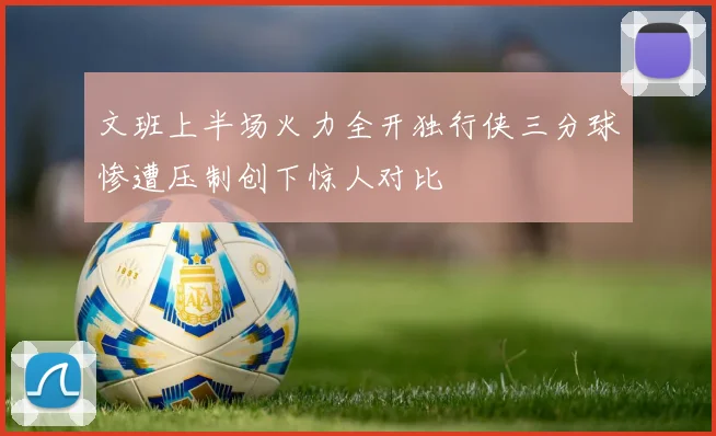 文班上半场火力全开独行侠三分球惨遭压制创下惊人对比