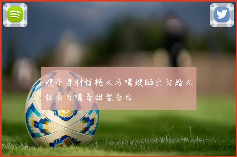嫂子身材惊艳大方嘴嫂晒出订婚大钻戒与嘴哥甜蜜告白