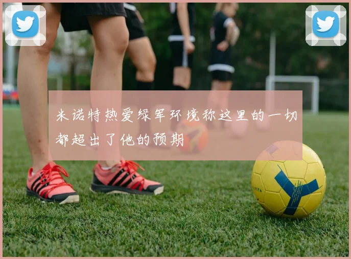 米诺特热爱绿军环境称这里的一切都超出了他的预期