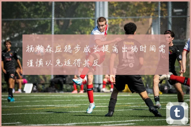 杨瀚森应稳步成长提高出场时间需谨慎以免适得其反