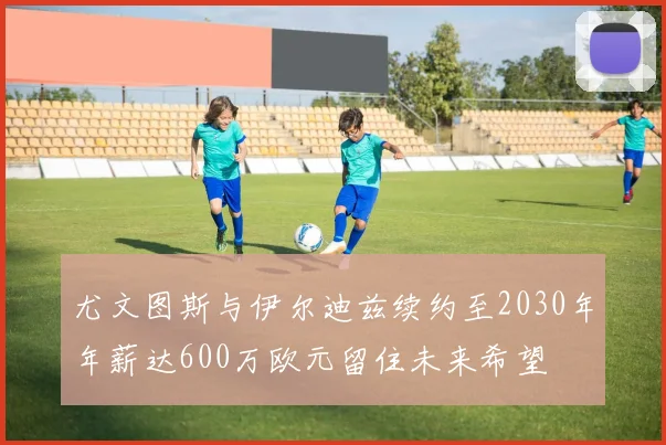 尤文图斯与伊尔迪兹续约至2030年年薪达600万欧元留住未来希望