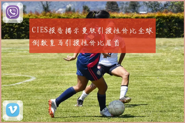 CIES报告揭示曼联引援性价比全球倒数皇马引援性价比居首