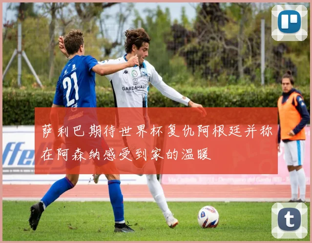 萨利巴期待世界杯复仇阿根廷并称在阿森纳感受到家的温暖