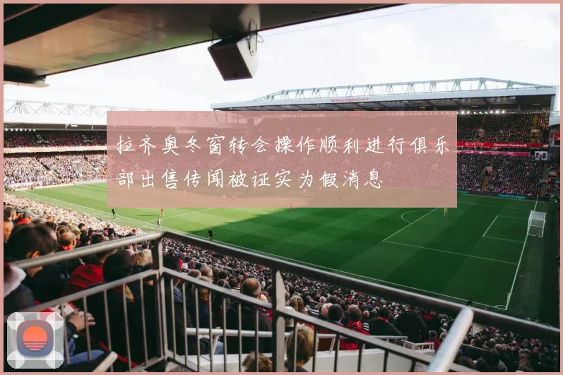 拉齐奥冬窗转会操作顺利进行俱乐部出售传闻被证实为假消息