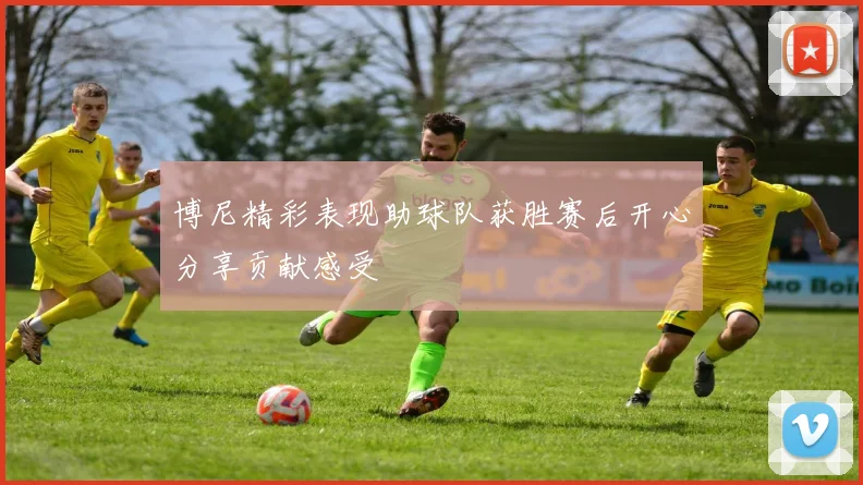 博尼精彩表现助球队获胜赛后开心分享贡献感受