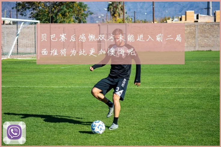 贝巴赛后感慨双方未能进入前二局面谁将为此更加懊悔呢