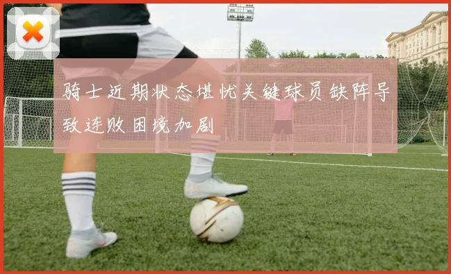 骑士近期状态堪忧关键球员缺阵导致连败困境加剧