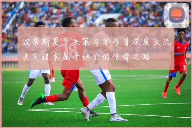 波蒂斯夏季决策与字母哥深度交流共同追求属于他们的传奇之路