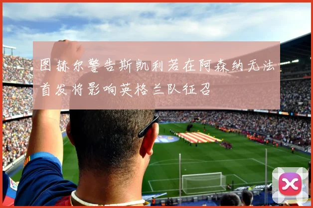图赫尔警告斯凯利若在阿森纳无法首发将影响英格兰队征召