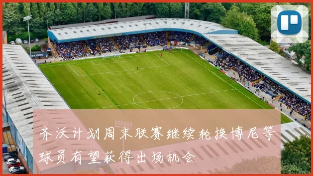 齐沃计划周末联赛继续轮换博尼等球员有望获得出场机会