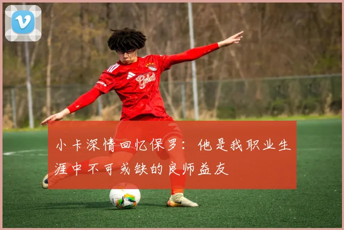 小卡深情回忆保罗：他是我职业生涯中不可或缺的良师益友