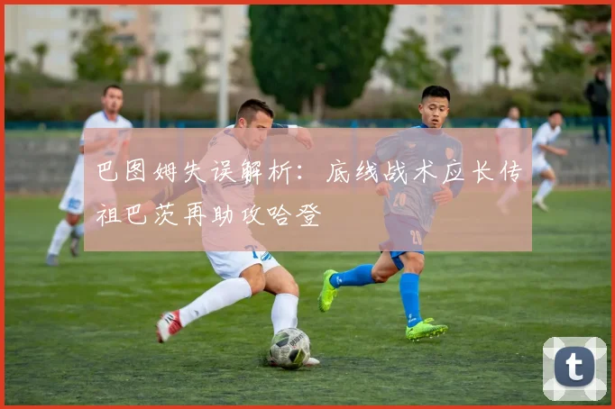 巴图姆失误解析：底线战术应长传祖巴茨再助攻哈登