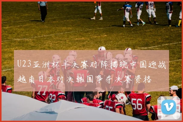 U23亚洲杯半决赛对阵揭晓中国迎战越南日本对决韩国争夺决赛资格