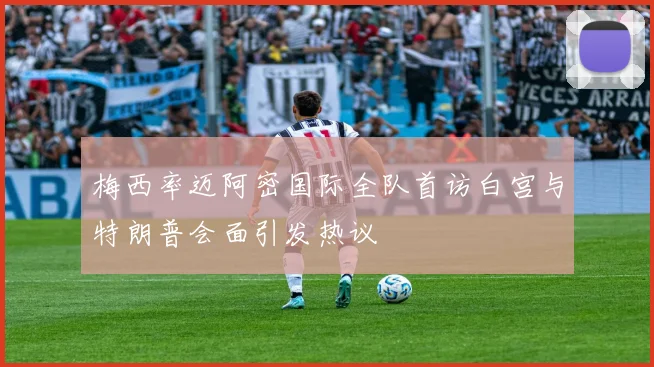 梅西率迈阿密国际全队首访白宫与特朗普会面引发热议